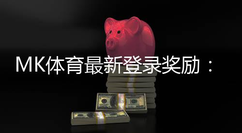 MK体育最新登录奖励:揭秘新人专享福利与高额返水活动