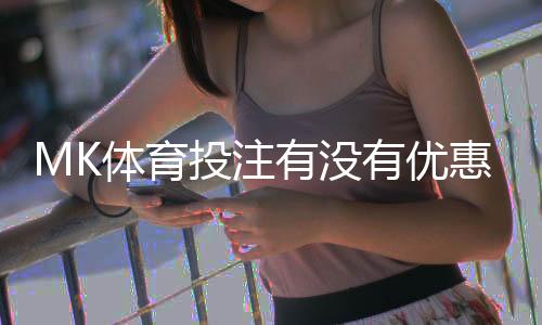 MK体育投注有没有优惠?最新优惠活动及领取攻略大揭秘