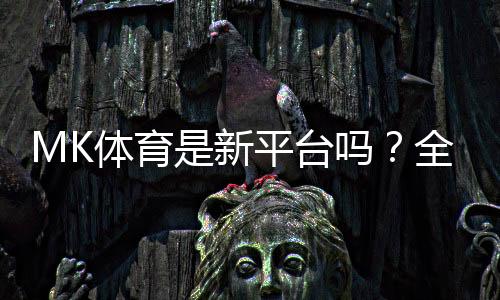 MK体育是新平台吗?全面解析其背景与游戏体验