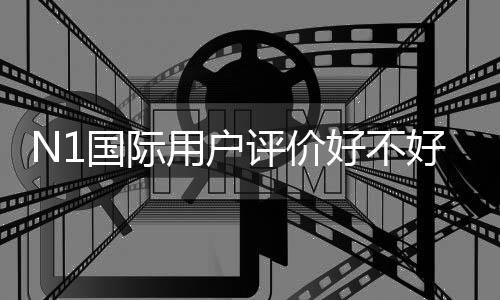 N1国际用户评价好不好?真实口碑、优缺点与安全性全面解析