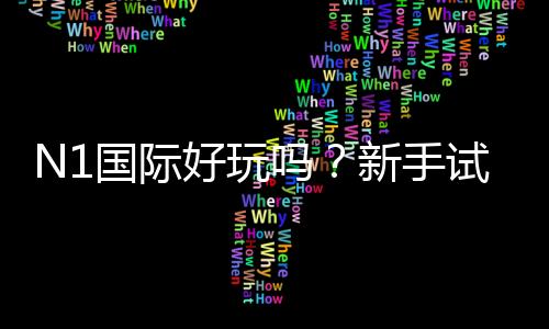 N1国际好玩吗?新手试玩体验、玩法解析与真实用户评价