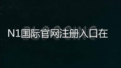 N1国际官网注册入口在哪?最新版官方注册流程与安全注意事项