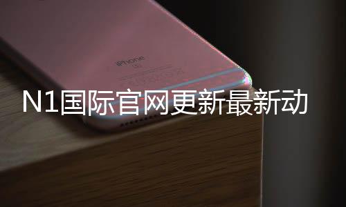 N1国际官网更新最新动态:功能改版、登录问题与用户必看指南