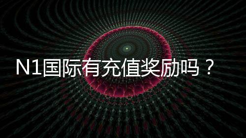N1国际有充值奖励吗?最新充值优惠、领取条件与注意事项全面解析