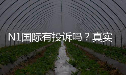 N1国际有投诉吗?真实投诉案例、平台信誉与维权流程全解析
