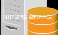 N1国际活动福利怎么玩？新手领取规则与优惠全解析