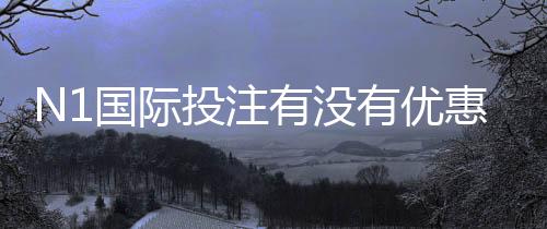 N1国际投注有没有优惠?最新优惠活动、福利与领取攻略