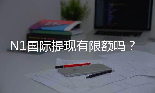 N1国际提现有限额吗?提现限额、到账时效与手续费全解析