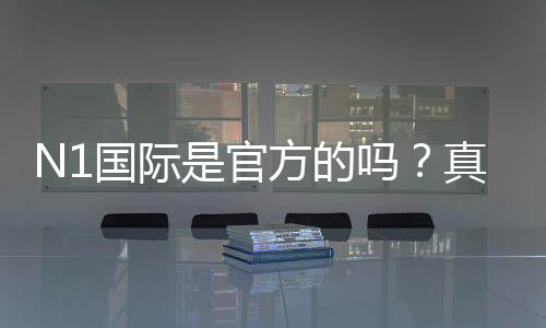 N1国际是官方的吗?真相揭秘、真假辨别与安全性全面解析