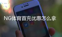 NG体育首充优惠怎么拿？新手领取攻略、条件与注意事项详解