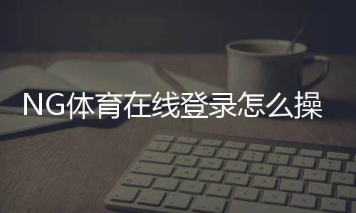 NG体育在线登录怎么操作?新手注册、忘记密码与安全登录全攻略