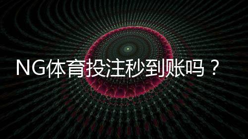 NG体育投注秒到账吗?充值到账时间、延迟原因与快速解决方法