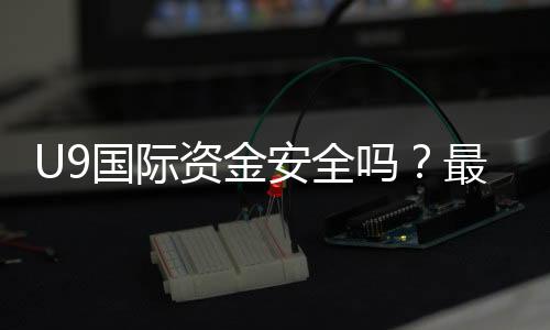 U9国际资金安全吗?最新安全性评估、监管资质与提现风险解析
