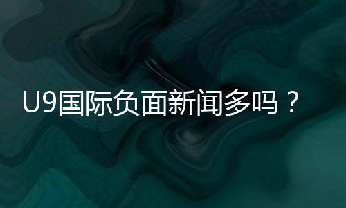 U9国际负面新闻多吗?最新投诉与舆情真相一文看懂