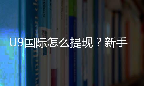 U9国际怎么提现?新手提现步骤、手续费与常见问题全攻略