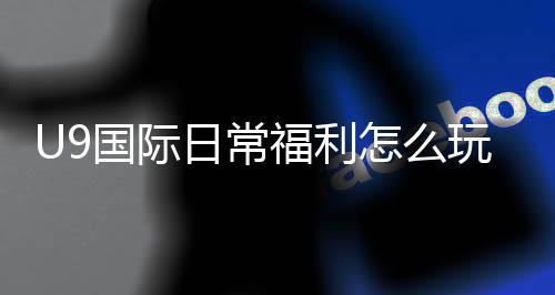 U9国际日常福利怎么玩?领取攻略、福利类型与常见问题全解析