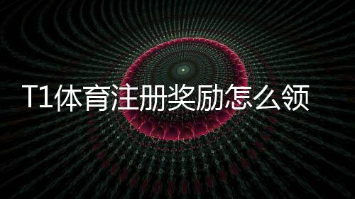 T1体育注册奖励怎么领取?新手注册流程、优惠规则与注意事项详解