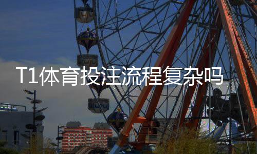 T1体育投注流程复杂吗?新手一看就懂的分步操作与注意事项