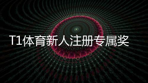 T1体育新人注册专属奖励领取攻略:注册步骤、资格条件与使用技巧一看就懂