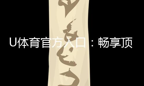 U体育官方入口：畅享顶级赛事投注与电子游艺体验