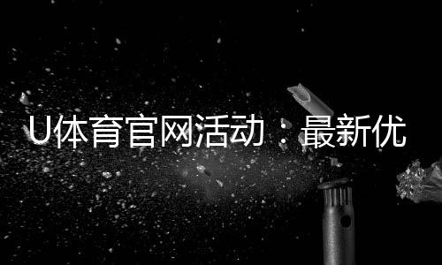 U体育官网活动:最新优惠与独家福利等你来拿