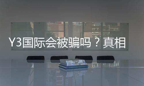 Y3国际会被骗吗?真相揭秘、常见骗局识别与防骗全攻略