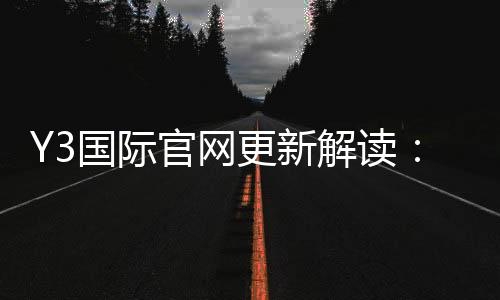 Y3国际官网更新解读:新版功能、登录入口与常见问题一文看懂