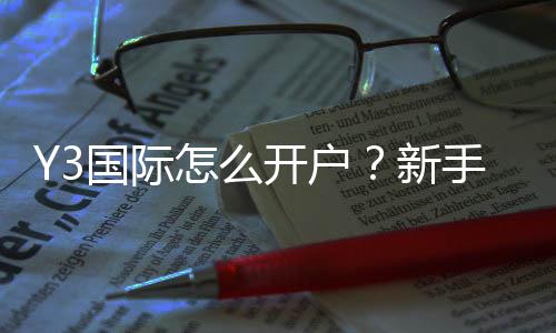 Y3国际怎么开户?新手注册流程与注意事项详细教学