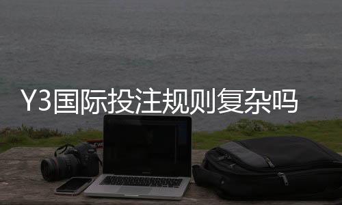 Y3国际投注规则复杂吗?新手必读:玩法解析、下注流程与避坑指南