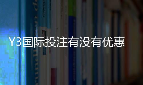 Y3国际投注有没有优惠?最新优惠活动、注册福利与领取攻略