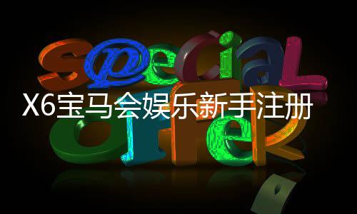 X6宝马会娱乐新手注册要注意什么?五大关键事项助你顺利开局