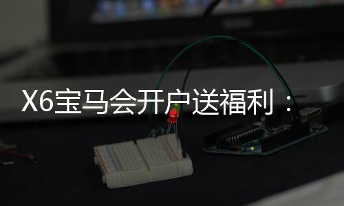 X6宝马会开户送福利:新会员专享豪礼与高额返水活动