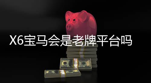 X6宝马会是老牌平台吗?资深玩家揭秘平台历史与真实体验