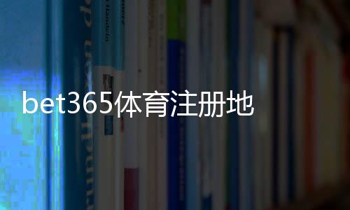 bet365体育注册地址怎么填写?2026最新注册流程、实名认证与常见问题解答