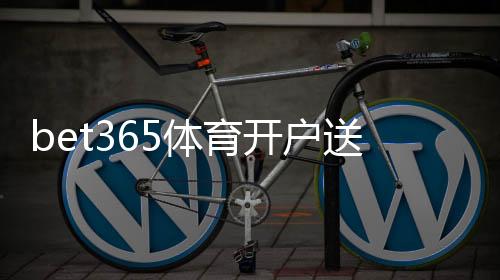 bet365体育开户送彩金是什么意思?最新优惠领取流程与注意事项