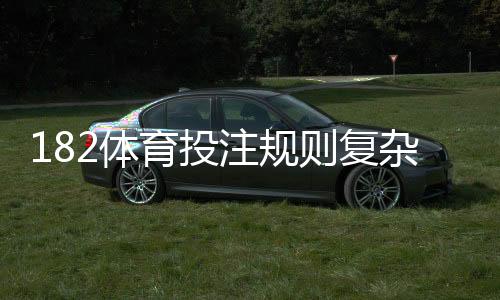 182体育投注规则复杂吗?一文看懂平台规则、常见玩法与新手操作指南