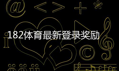 182体育最新登录奖励领取攻略:活动规则、领取步骤与常见问题详解