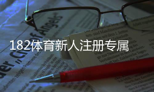 182体育新人注册专属奖励怎么领取?注册流程、奖励种类与注意事项详解