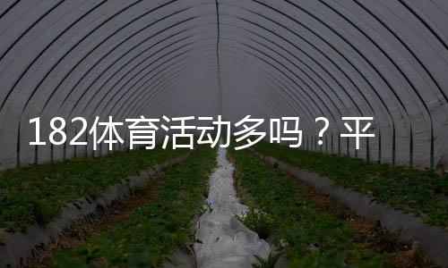 182体育活动多吗?平台活动、优惠与参与攻略一看就懂