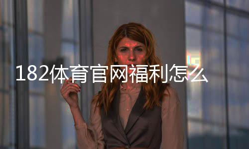 182体育官网福利怎么领取?新用户注册、首存奖励与优惠活动全攻略