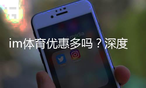 im体育优惠多吗?深度解析其福利活动与玩家真实体验