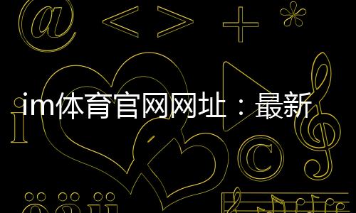 im体育官网网址:最新官方入口与游戏体验全攻略