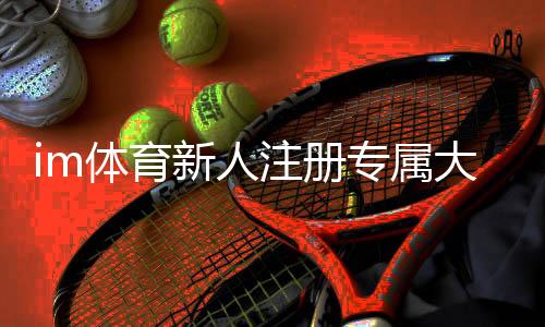 im体育新人注册专属大礼包:首存即送1888元彩金+7天VIP特权