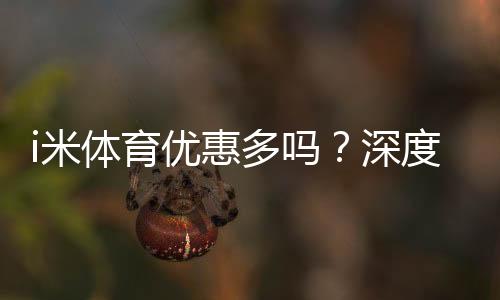 i米体育优惠多吗?深度解析其福利活动与玩家真实体验