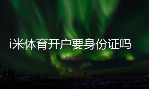 i米体育开户要身份证吗?实名认证流程、所需材料与安全注意事项
