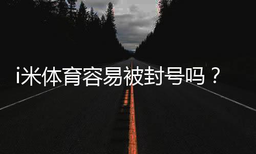 i米体育容易被封号吗?封号原因、风险评估与防封操作指南
