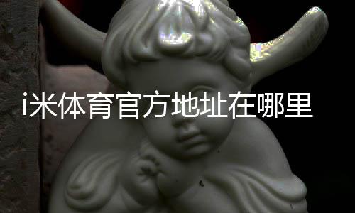 i米体育官方地址在哪里？最新官网入口、登录方法与防假冒识别指南