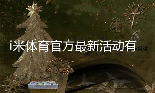 i米体育官方最新活动有哪些?优惠规则、参与攻略与领取步骤