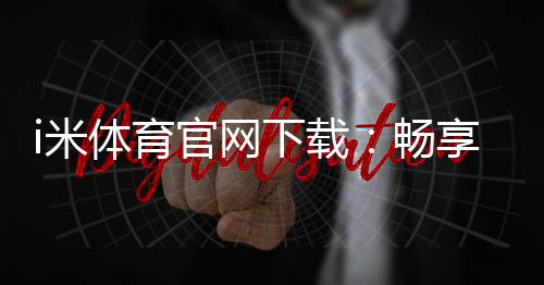 i米体育官网下载:畅享专业体育投注与电子游艺的终极平台