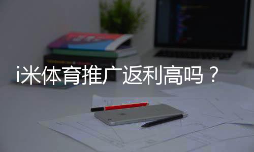 i米体育推广返利高吗?资深玩家揭秘真实返利比例与提现技巧